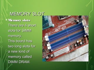 MEMORY SLOTMEMORY SLOT
• Memory slotsMemory slots
There are 4 shortThere are 4 short
slots for SIMMslots for SIMM
memory.memory.
This board hasThis board has
two long slots fortwo long slots for
a new kind ofa new kind of
memory calledmemory called
DIMM DRAM.DIMM DRAM.
 