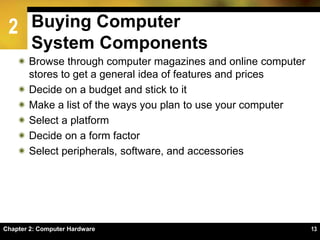 2
Chapter 2: Computer Hardware 13
Buying Computer
System Components
 Browse through computer magazines and online computer
stores to get a general idea of features and prices
 Decide on a budget and stick to it
 Make a list of the ways you plan to use your computer
 Select a platform
 Decide on a form factor
 Select peripherals, software, and accessories
 