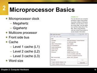 2
Chapter 2: Computer Hardware 18
Microprocessor Basics
 Microprocessor clock
– Megahertz
– Gigahertz
 Multicore processor
 Front side bus
 Cache
– Level 1 cache (L1)
– Level 2 cache (L2)
– Level 3 cache (L3)
 Word size
 