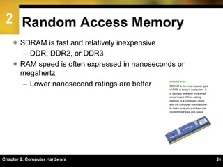 2
Chapter 2: Computer Hardware 24
Random Access Memory
 SDRAM is fast and relatively inexpensive
– DDR, DDR2, or DDR3
 RAM speed is often expressed in nanoseconds or
megahertz
– Lower nanosecond ratings are better
 