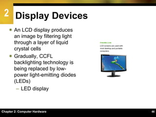 2
Chapter 2: Computer Hardware 44
Display Devices
 An LCD display produces
an image by filtering light
through a layer of liquid
crystal cells
 Gradually, CCFL
backlighting technology is
being replaced by low-
power light-emitting diodes
(LEDs)
– LED display
 