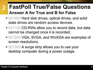 2 FastPoll True/False Questions
Answer A for True and B for False
021000 Hard disk drives, optical drives, and solid
state drives are random access devices.
021100 CD-RWs allow you to record data, but data
cannot be changed once it is recorded.
021200 VGA, SVGA, and WUXGA are examples of
screen resolutions.
021300 A surge strip allows you to use your
desktop computer during a power outage.
55Chapter 2: Computer Hardware
 