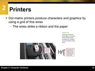 2
Chapter 2: Computer Hardware 50
Printers
 Dot matrix printers produce characters and graphics by
using a grid of fine wires
– The wires strike a ribbon and the paper
 