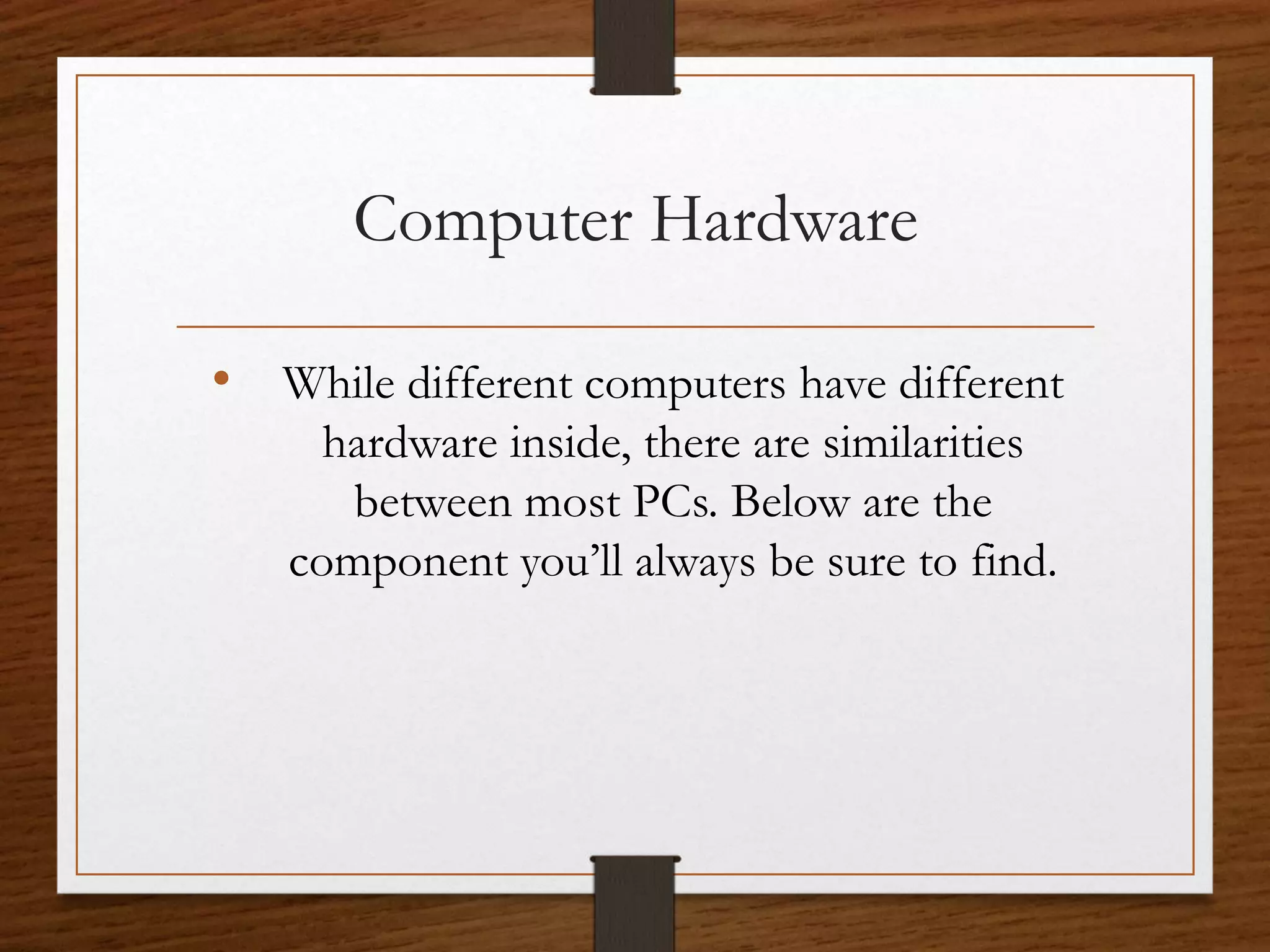 Computer Hardware
• While different computers have different
hardware inside, there are similarities
between most PCs. Below are the
component you’ll always be sure to find.