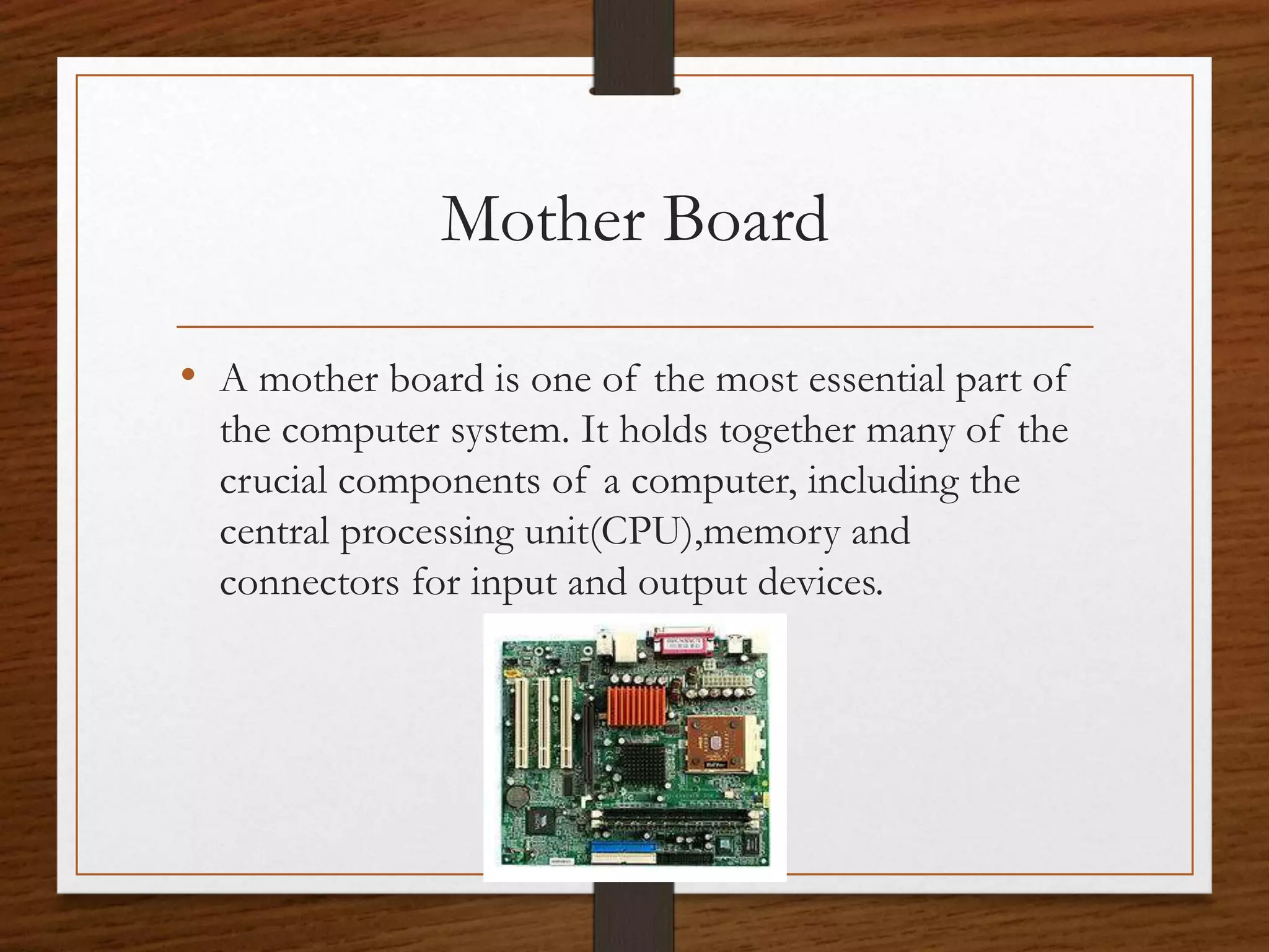 Mother Board
• A mother board is one of the most essential part of
the computer system. It holds together many of the
crucial components of a computer, including the
central processing unit(CPU),memory and
connectors for input and output devices.