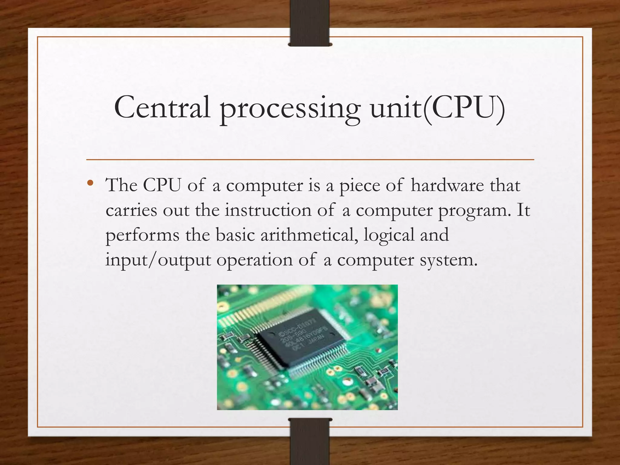 Central processing unit(CPU)
• The CPU of a computer is a piece of hardware that
carries out the instruction of a computer program. It
performs the basic arithmetical, logical and
input/output operation of a computer system.