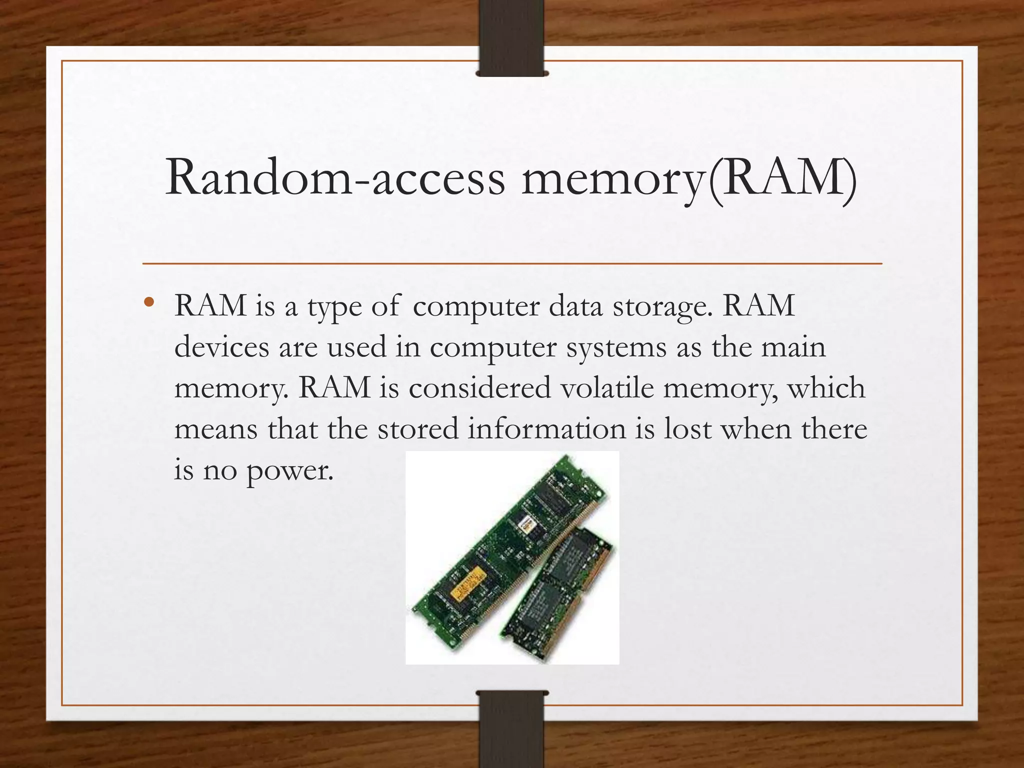 Random-access memory(RAM)
• RAM is a type of computer data storage. RAM
devices are used in computer systems as the main
memory. RAM is considered volatile memory, which
means that the stored information is lost when there
is no power.