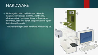 HARDWARE
 Ordenagailu baten zati fisiko eta ukigarriei
dagokie, bere osagai elektriko, elektroniko,
elektromaniako eta mekanikoak; softwarearen
kontrakoa, izan ere, honek osagai ukiezinei egiten
bait die erreferentzia.
Geure ordenagailuaren hardware windows xp da.
 