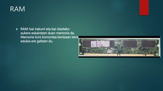 RAM
 RAM: bai irakurri eta bai idazteko
aukera eskaintzen duen memoria da.
Memoria honi korrontea kentzean bere
edukia ere galtzen du.
 