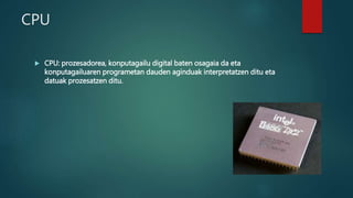 CPU
 CPU: prozesadorea, konputagailu digital baten osagaia da eta
konputagailuaren programetan dauden aginduak interpretatzen ditu eta
datuak prozesatzen ditu.
 