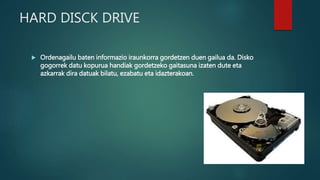 HARD DISCK DRIVE
 Ordenagailu baten informazio iraunkorra gordetzen duen gailua da. Disko
gogorrek datu kopurua handiak gordetzeko gaitasuna izaten dute eta
azkarrak dira datuak bilatu, ezabatu eta idazterakoan.
 