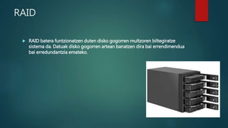 RAID
 RAID batera funtzionatzen duten disko gogorren multzoren biltegiratze
sistema da. Datuak disko gogorren artean banatzen dira bai errendimendua
bai erredundantzia emateko.
 