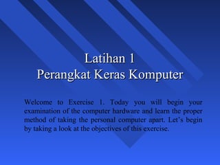 Latihan 1
    Perangkat Keras Komputer
Welcome to Exercise 1. Today you will begin your
examination of the computer hardware and learn the proper
method of taking the personal computer apart. Let’s begin
by taking a look at the objectives of this exercise.



                                                            1
 