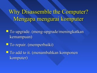 Why Disassemble the Computer?
     Mengapa mengurai komputer
   To upgrade. (meng-upgrade/meningkatkan
    kemampuan)
   To repair. (memperbaiki)
   To add to it. (menambahkan komponen
    komputer)

                                             3
 