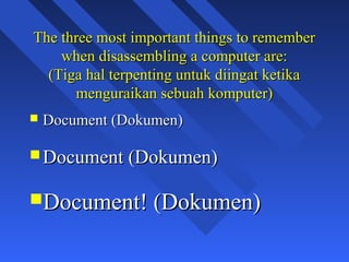 The three most important things to remember
    when disassembling a computer are:
  (Tiga hal terpenting untuk diingat ketika
      menguraikan sebuah komputer)
   Document (Dokumen)

 Document (Dokumen)


Document! (Dokumen)

                                              4
 