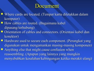Document
   Where cards are located. (Tempat kartu diletakkan dalam
    komputer)
   How cables are routed. (Bagaimana kabel
    dipasang/terhubung)
   Orientation of cables and connectors. (Orientasi kabel dan
    konektor)
   Hardware used to secure each component. (Perangkat yang
    digunakan untuk mengamankan masing-masing komponen)
   Anything else that might cause confusion when
    reassembling. (Apapun yang lainnya yang mungkin
    menyebabkan kesalahan/kebingungan ketika merakit ulang)

                                                                 5
 