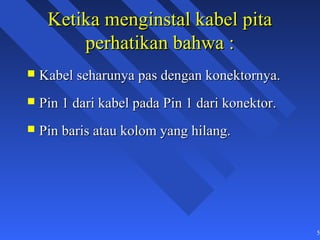 Ketika menginstal kabel pita
         perhatikan bahwa :
   Kabel seharunya pas dengan konektornya.
   Pin 1 dari kabel pada Pin 1 dari konektor.
   Pin baris atau kolom yang hilang.




                                                 50
 