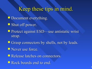 Keep these tips in mind.
   Document everything.
   Shut off power.
   Protect against ESD—use antistatic wrist
    strap.
   Grasp connectors by shells, not by leads.
   Never use force.
   Release latches on connectors.
   Rock boards end to end.
                                                69
 
