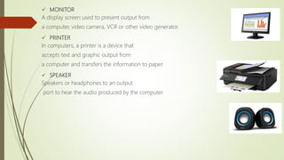  MONITOR
A display screen used to present output from
a computer, video camera, VCR or other video generator.
 PRINTER
In computers, a printer is a device that
accepts text and graphic output from
a computer and transfers the information to paper.
 SPEAKER
Speakers or headphones to an output
port to hear the audio produced by the computer.
 