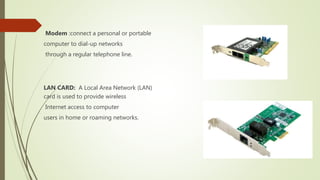 Modem :connect a personal or portable
computer to dial-up networks
through a regular telephone line.
LAN CARD: A Local Area Network (LAN)
card is used to provide wireless
Internet access to computer
users in home or roaming networks.
 