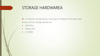 STORAGE HARDWAREA
 A computer storage device is any type of hardware that stores data.
Some common storage devices are
 Hard Disc
 Floppy Disc
 CD ROM
 