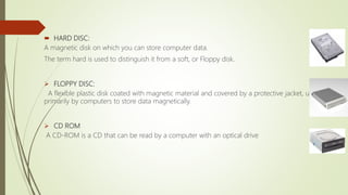  HARD DISC:
A magnetic disk on which you can store computer data.
The term hard is used to distinguish it from a soft, or Floppy disk.
 FLOPPY DISC:
A flexible plastic disk coated with magnetic material and covered by a protective jacket, used
primarily by computers to store data magnetically.
 CD ROM
A CD-ROM is a CD that can be read by a computer with an optical drive
 