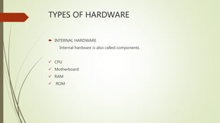 TYPES OF HARDWARE
 INTERNAL HARDWARE
Internal hardware is also called components.
 CPU
 Motherboard
 RAM
 ROM
 