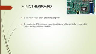 MOTHERBOARD
 Is the main circuit board of a microcomputer.
 It contains the CPU, memory, expansion slots and all the controllers required to
control standard hardware devices.
 