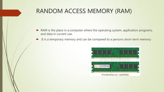 RANDOM ACCESS MEMORY (RAM)
 RAM is the place in a computer where the operating system, application programs,
and data in current use.
 It is a temporary memory and can be compared to a persons short-term memory
 