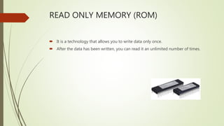 READ ONLY MEMORY (ROM)
 It is a technology that allows you to write data only once.
 After the data has been written, you can read it an unlimited number of times.
 