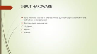 INPUT HARDWARE
 Input hardware consists of external devices by which we give information and
instructions to the computer.
 Common input hardware are:
 Keyboard
 Mouse
 Scanner
 