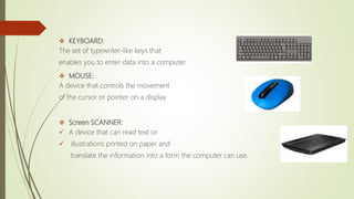  KEYBOARD:
The set of typewriter-like keys that
enables you to enter data into a computer.
 MOUSE:
A device that controls the movement
of the cursor or pointer on a display
 Screen SCANNER:
 A device that can read text or
 illustrations printed on paper and
translate the information into a form the computer can use.
 