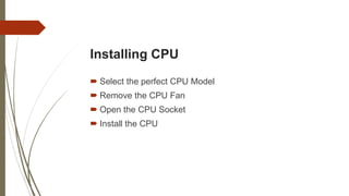 Installing CPU
 Select the perfect CPU Model
 Remove the CPU Fan
 Open the CPU Socket
 Install the CPU
 