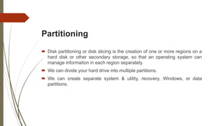 Partitioning
 Disk partitioning or disk slicing is the creation of one or more regions on a
hard disk or other secondary storage, so that an operating system can
manage information in each region separately.
 We can divide your hard drive into multiple partitions.
 We can create separate system & utility, recovery, Windows, or data
partitions.
 