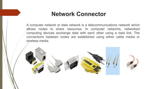 Network Connector
A computer network or data network is a telecommunications network which
allows nodes to share resources. In computer networks, networked
computing devices exchange data with each other using a data link. The
connections between nodes are established using either cable media or
wireless media.
 