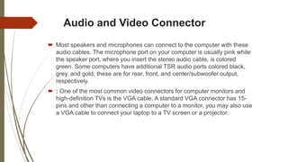 Audio and Video Connector
 Most speakers and microphones can connect to the computer with these
audio cables. The microphone port on your computer is usually pink while
the speaker port, where you insert the stereo audio cable, is colored
green. Some computers have additional TSR audio ports colored black,
grey, and gold; these are for rear, front, and center/subwoofer output,
respectively.
 : One of the most common video connectors for computer monitors and
high-definition TVs is the VGA cable. A standard VGA connector has 15-
pins and other than connecting a computer to a monitor, you may also use
a VGA cable to connect your laptop to a TV screen or a projector.
 