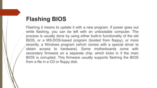 Flashing BIOS
Flashing it means to update it with a new program. If power goes out
while flashing, you can be left with an unbootable computer. The
process is usually done by using either built-in functionality of the old
BIOS, or a MS-DOS-based program (booted from floppy), or more
recently, a Windows program (which comes with a special driver to
obtain access to hardware). Some motherboards come with
secondary firmware on a separate chip, which kicks in if the main
BIOS is corrupted. This firmware usually supports flashing the BIOS
from a file in a CD or floppy disk.
 