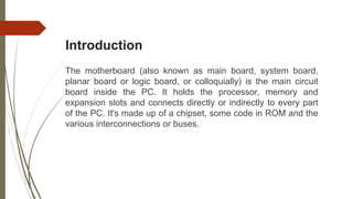 Introduction
The motherboard (also known as main board, system board,
planar board or logic board, or colloquially) is the main circuit
board inside the PC. It holds the processor, memory and
expansion slots and connects directly or indirectly to every part
of the PC. It's made up of a chipset, some code in ROM and the
various interconnections or buses.
 