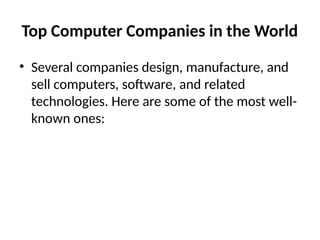 Top Computer Companies in the World
• Several companies design, manufacture, and
sell computers, software, and related
technologies. Here are some of the most well-
known ones:
 