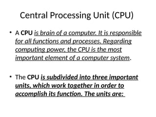 Central Processing Unit (CPU)
• A CPU is brain of a computer. It is responsible
for all functions and processes. Regarding
computing power, the CPU is the most
important element of a computer system.
• The CPU is subdivided into three important
units, which work together in order to
accomplish its function. The units are:
 