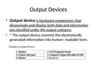 Output Devices
• Output device is hardware components that
disseminate and display both data and information
are classified under the output category.
• * The output device converts the electronically
generated information into human- readable form.
 