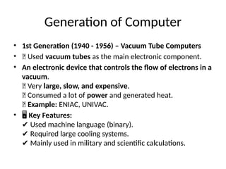 Generation of Computer
• 1st Generation (1940 - 1956) – Vacuum Tube Computers
• 🔹 Used vacuum tubes as the main electronic component.
• An electronic device that controls the flow of electrons in a
vacuum.
🔹 Very large, slow, and expensive.
🔹 Consumed a lot of power and generated heat.
🔹 Example: ENIAC, UNIVAC.
• 🖥 Key Features:
Used machine language (binary).
✔
Required large cooling systems.
✔
Mainly used in military and scientific calculations.
✔
 