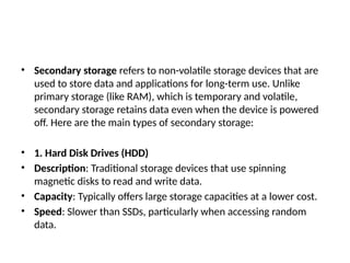 • Secondary storage refers to non-volatile storage devices that are
used to store data and applications for long-term use. Unlike
primary storage (like RAM), which is temporary and volatile,
secondary storage retains data even when the device is powered
off. Here are the main types of secondary storage:
• 1. Hard Disk Drives (HDD)
• Description: Traditional storage devices that use spinning
magnetic disks to read and write data.
• Capacity: Typically offers large storage capacities at a lower cost.
• Speed: Slower than SSDs, particularly when accessing random
data.
 