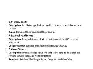 • 6. Memory Cards
• Description: Small storage devices used in cameras, smartphones, and
tablets.
• Types: Includes SD cards, microSD cards, etc.
• 7. External Hard Drives
• Description: External storage devices that connect via USB or other
interfaces.
• Usage: Used for backups and additional storage capacity.
• 8. Cloud Storage
• Description: Online storage solutions that allow data to be stored on
remote servers accessed via the internet.
• Examples: Services like Google Drive, Dropbox, and OneDrive.
 