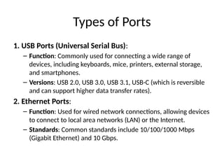 Types of Ports
1. USB Ports (Universal Serial Bus):
– Function: Commonly used for connecting a wide range of
devices, including keyboards, mice, printers, external storage,
and smartphones.
– Versions: USB 2.0, USB 3.0, USB 3.1, USB-C (which is reversible
and can support higher data transfer rates).
2. Ethernet Ports:
– Function: Used for wired network connections, allowing devices
to connect to local area networks (LAN) or the Internet.
– Standards: Common standards include 10/100/1000 Mbps
(Gigabit Ethernet) and 10 Gbps.
 