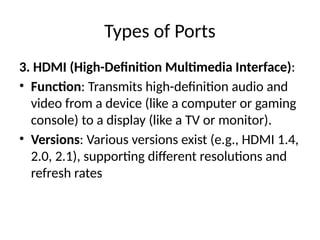 Types of Ports
3. HDMI (High-Definition Multimedia Interface):
• Function: Transmits high-definition audio and
video from a device (like a computer or gaming
console) to a display (like a TV or monitor).
• Versions: Various versions exist (e.g., HDMI 1.4,
2.0, 2.1), supporting different resolutions and
refresh rates
 