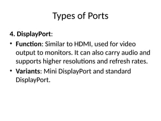 Types of Ports
4. DisplayPort:
• Function: Similar to HDMI, used for video
output to monitors. It can also carry audio and
supports higher resolutions and refresh rates.
• Variants: Mini DisplayPort and standard
DisplayPort.
 