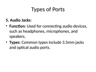Types of Ports
5. Audio Jacks:
• Function: Used for connecting audio devices,
such as headphones, microphones, and
speakers.
• Types: Common types include 3.5mm jacks
and optical audio ports.
 