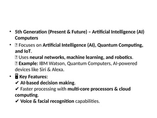 • 5th Generation (Present & Future) – Artificial Intelligence (AI)
Computers
• 🔹 Focuses on Artificial Intelligence (AI), Quantum Computing,
and IoT.
🔹 Uses neural networks, machine learning, and robotics.
🔹 Example: IBM Watson, Quantum Computers, AI-powered
devices like Siri & Alexa.
• 🖥 Key Features:
✔ AI-based decision making.
Faster processing with
✔ multi-core processors & cloud
computing.
✔ Voice & facial recognition capabilities.
 