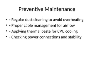 Preventive Maintenance
• - Regular dust cleaning to avoid overheating
• - Proper cable management for airflow
• - Applying thermal paste for CPU cooling
• - Checking power connections and stability
 